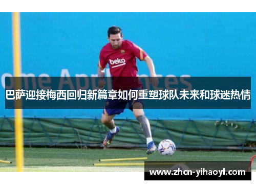 巴萨迎接梅西回归新篇章如何重塑球队未来和球迷热情