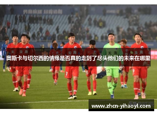 奥斯卡与切尔西的情缘是否真的走到了尽头他们的未来在哪里