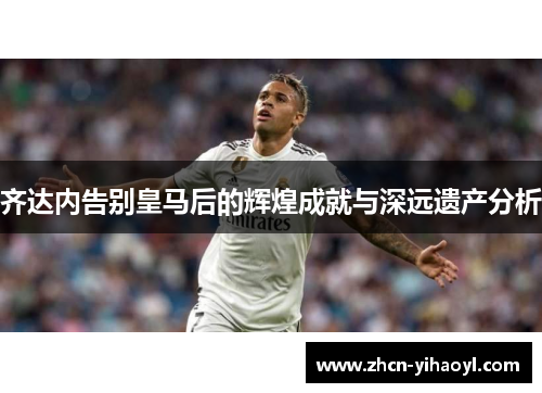 齐达内告别皇马后的辉煌成就与深远遗产分析