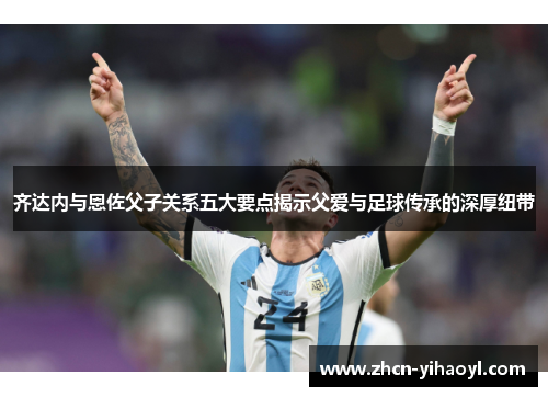 齐达内与恩佐父子关系五大要点揭示父爱与足球传承的深厚纽带
